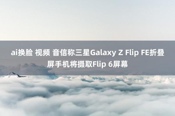 ai换脸 视频 音信称三星Galaxy Z Flip FE折叠屏手机将摄取Flip 6屏幕