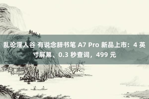 乱论淫人谷 有说念辞书笔 A7 Pro 新品上市：4 英寸屏幕、0.3 秒查词，499 元
