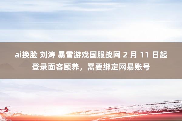ai换脸 刘涛 暴雪游戏国服战网 2 月 11 日起登录面容颐养，需要绑定网易账号