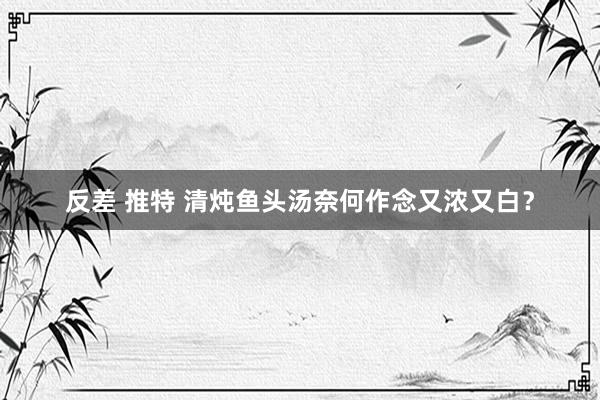 反差 推特 清炖鱼头汤奈何作念又浓又白？