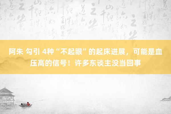 阿朱 勾引 4种“不起眼”的起床进展，可能是血压高的信号！许多东谈主没当回事