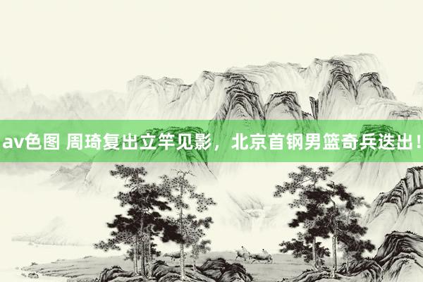 av色图 周琦复出立竿见影，北京首钢男篮奇兵迭出！