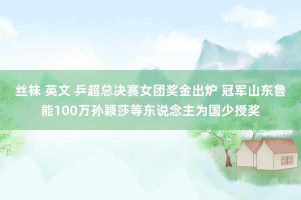 丝袜 英文 乒超总决赛女团奖金出炉 冠军山东鲁能100万孙颖莎等东说念主为国少授奖
