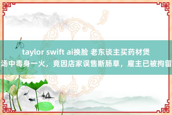 taylor swift ai换脸 老东谈主买药材煲汤中毒身一火，竟因店家误售断肠草，雇主已被拘留