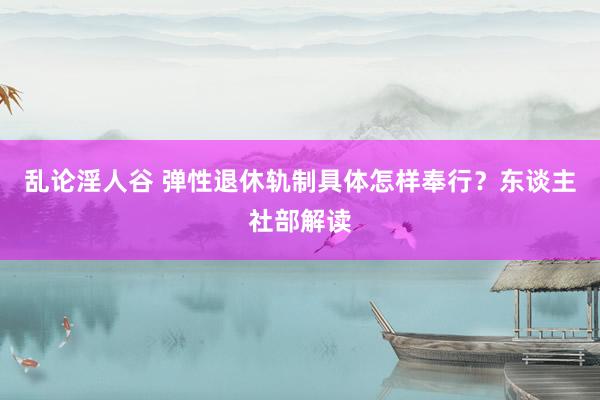 乱论淫人谷 弹性退休轨制具体怎样奉行？东谈主社部解读