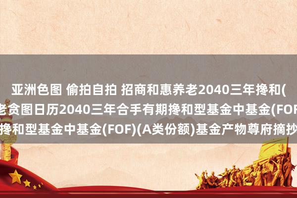亚洲色图 偷拍自拍 招商和惠养老2040三年搀和(FOF)A: 招商和惠养老贪图日历2040三年合手有期搀和型基金中基金(FOF)(A类份额)基金产物尊府摘抄更新