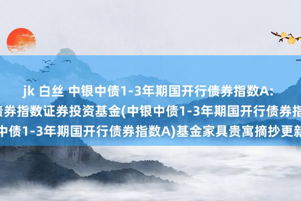 jk 白丝 中银中债1-3年期国开行债券指数A: 中银中债1-3年期国开行债券指数证券投资基金(中银中债1-3年期国开行债券指数A)基金家具贵寓摘抄更新