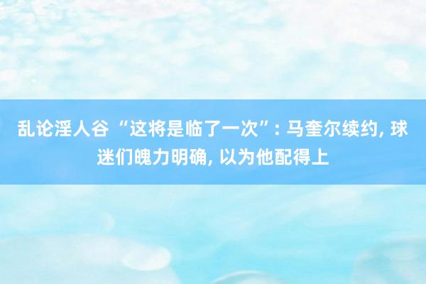 乱论淫人谷 “这将是临了一次”: 马奎尔续约， 球迷们魄力明确， 以为他配得上