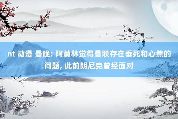 nt 动漫 曼晚: 阿莫林觉得曼联存在垂死和心焦的问题， 此前朗尼克曾经面对