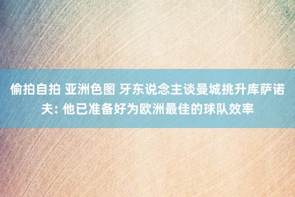 偷拍自拍 亚洲色图 牙东说念主谈曼城挑升库萨诺夫: 他已准备好为欧洲最佳的球队效率