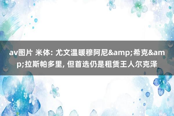 av图片 米体: 尤文温暖穆阿尼&希克&拉斯帕多里， 但首选仍是租赁王人尔克泽