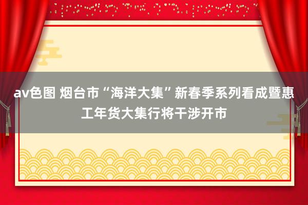 av色图 烟台市“海洋大集”新春季系列看成暨惠工年货大集行将干涉开市