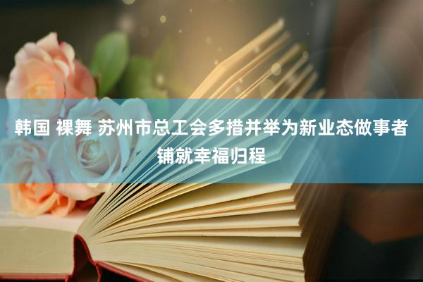 韩国 裸舞 苏州市总工会多措并举为新业态做事者铺就幸福归程