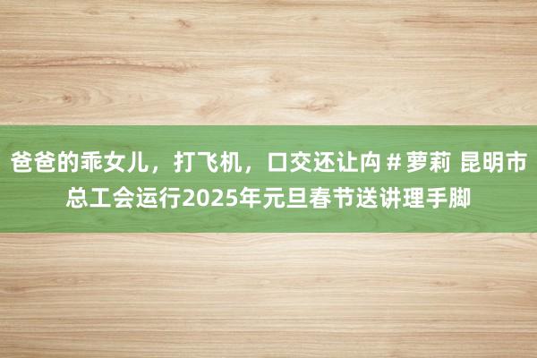 爸爸的乖女儿，打飞机，口交还让禸＃萝莉 昆明市总工会运行2025年元旦春节送讲理手脚
