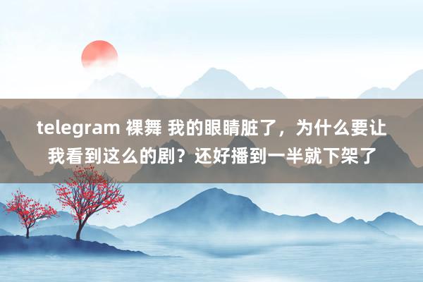 telegram 裸舞 我的眼睛脏了，为什么要让我看到这么的剧？还好播到一半就下架了