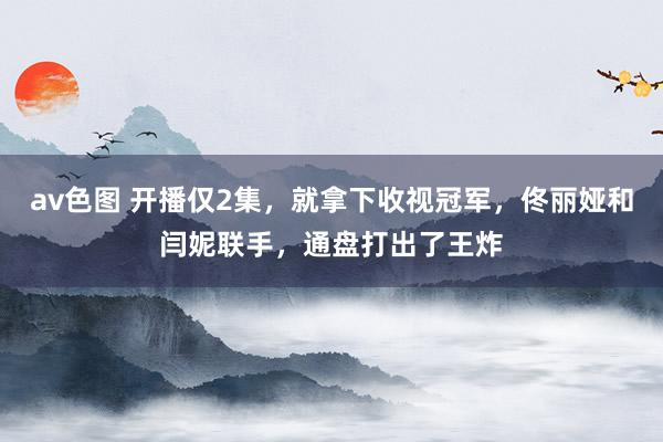 av色图 开播仅2集，就拿下收视冠军，佟丽娅和闫妮联手，通盘打出了王炸