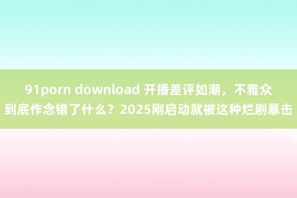 91porn download 开播差评如潮，不雅众到底作念错了什么？2025刚启动就被这种烂剧暴击