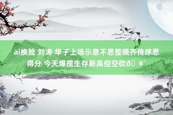 ai换脸 刘涛 华子上场示意不思整晚齐传球思得分 今天爆揽生存新高但空砍🥴