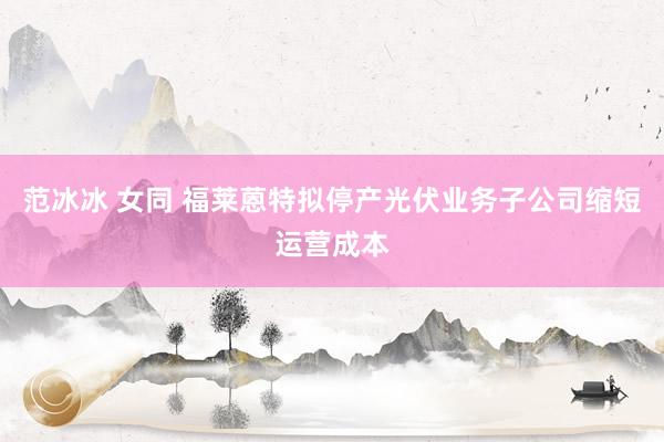 范冰冰 女同 福莱蒽特拟停产光伏业务子公司缩短运营成本