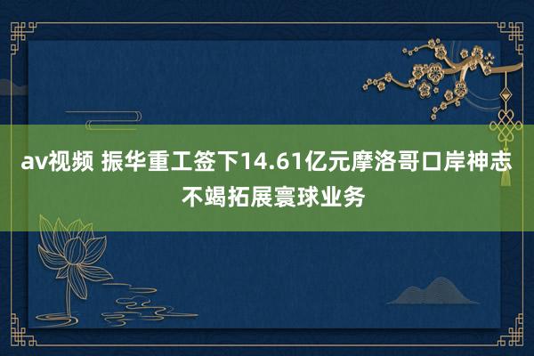 av视频 振华重工签下14.61亿元摩洛哥口岸神志  不竭拓展寰球业务