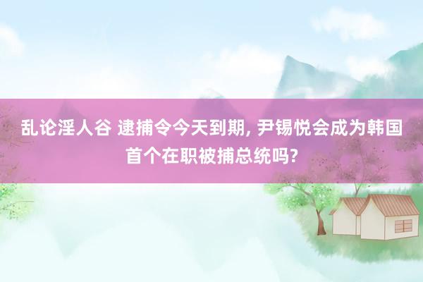 乱论淫人谷 逮捕令今天到期， 尹锡悦会成为韩国首个在职被捕总统吗?