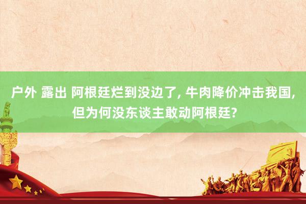 户外 露出 阿根廷烂到没边了， 牛肉降价冲击我国， 但为何没东谈主敢动阿根廷?