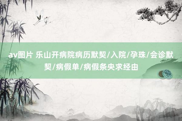 av图片 乐山开病院病历默契/入院/孕珠/会诊默契/病假单/病假条央求经由