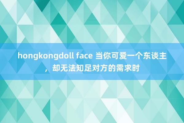 hongkongdoll face 当你可爱一个东谈主，却无法知足对方的需求时