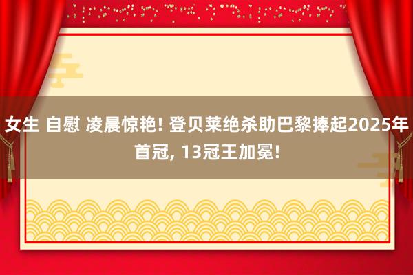女生 自慰 凌晨惊艳! 登贝莱绝杀助巴黎捧起2025年首冠， 13冠王加冕!