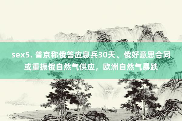 sex5. 普京称俄答应息兵30天、俄好意思合同或重振俄自然气供应，欧洲自然气暴跌