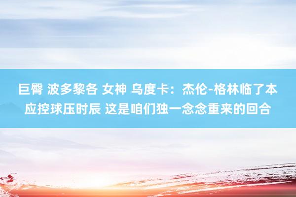 巨臀 波多黎各 女神 乌度卡：杰伦-格林临了本应控球压时辰 这是咱们独一念念重来的回合