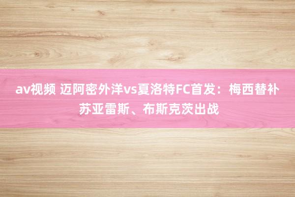 av视频 迈阿密外洋vs夏洛特FC首发：梅西替补 苏亚雷斯、布斯克茨出战