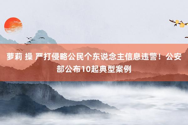 萝莉 操 严打侵略公民个东说念主信息违警！公安部公布10起典型案例