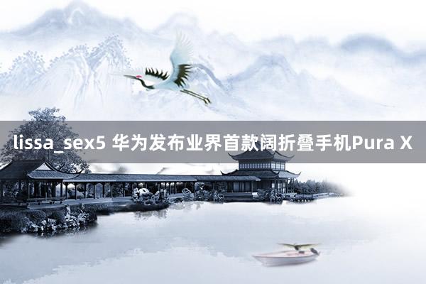 lissa_sex5 华为发布业界首款阔折叠手机Pura X