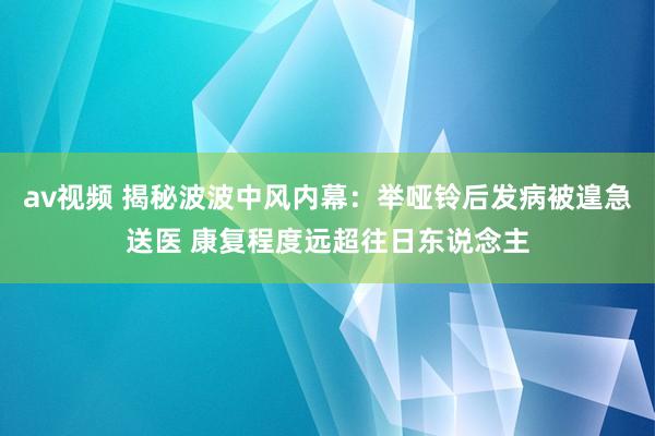 av视频 揭秘波波中风内幕：举哑铃后发病被遑急送医 康复程度远超往日东说念主