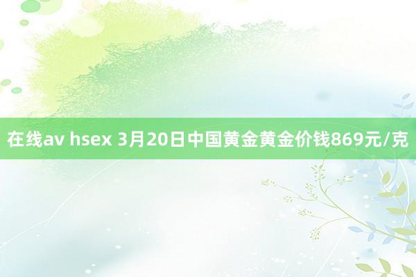 在线av hsex 3月20日中国黄金黄金价钱869元/克