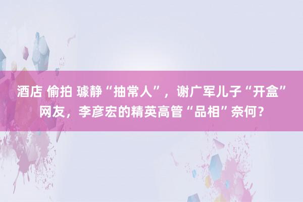 酒店 偷拍 璩静“抽常人”，谢广军儿子“开盒”网友，李彦宏的精英高管“品相”奈何？