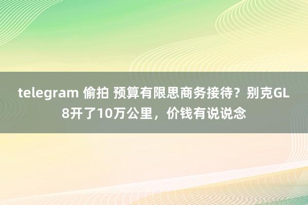 telegram 偷拍 预算有限思商务接待？别克GL8开了10万公里，价钱有说说念