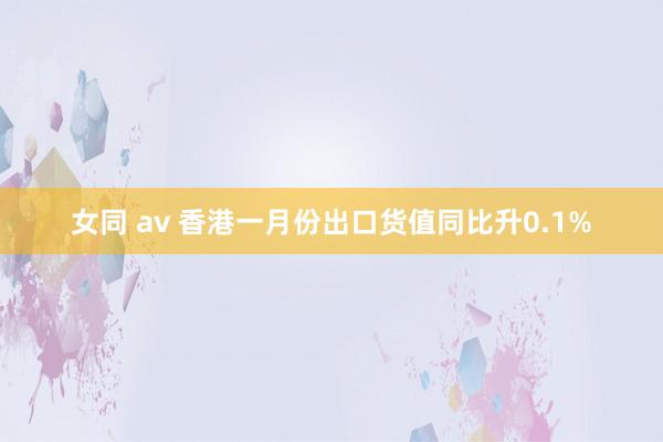 女同 av 香港一月份出口货值同比升0.1%