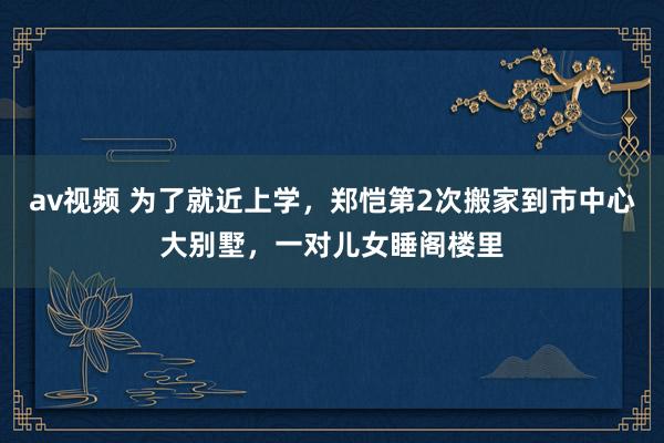 av视频 为了就近上学，郑恺第2次搬家到市中心大别墅，一对儿女睡阁楼里