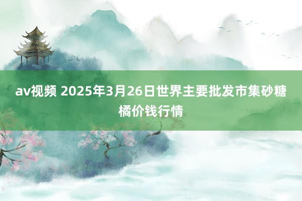 av视频 2025年3月26日世界主要批发市集砂糖橘价钱行情