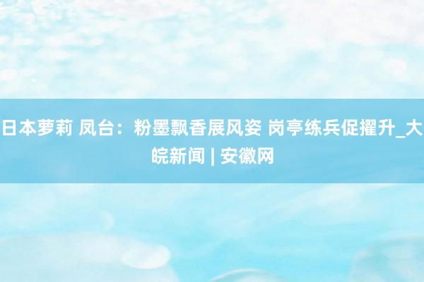 日本萝莉 凤台：粉墨飘香展风姿 岗亭练兵促擢升_大皖新闻 | 安徽网