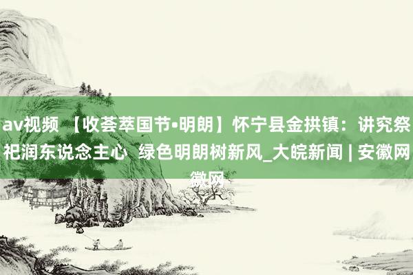 av视频 【收荟萃国节•明朗】怀宁县金拱镇：讲究祭祀润东说念主心  绿色明朗树新风_大皖新闻 | 安徽网
