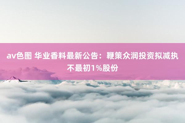 av色图 华业香料最新公告：鞭策众润投资拟减执不最初1%股份