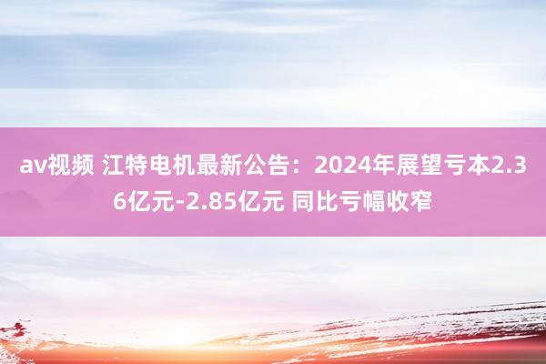 av视频 江特电机最新公告：2024年展望亏本2.36亿元-2.85亿元 同比亏幅收窄