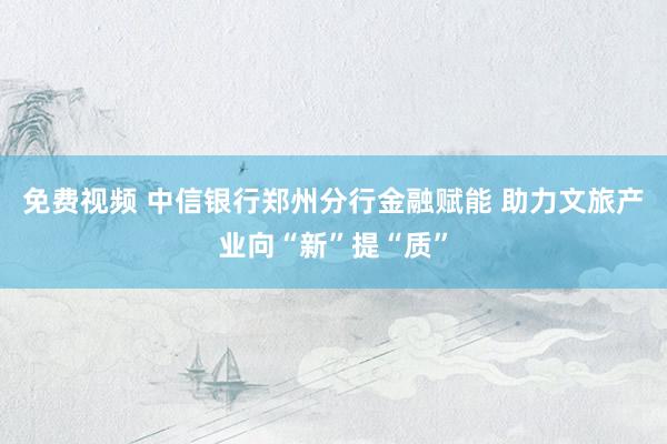 免费视频 中信银行郑州分行金融赋能 助力文旅产业向“新”提“质”