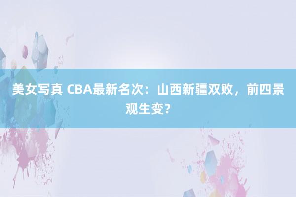 美女写真 CBA最新名次：山西新疆双败，前四景观生变？