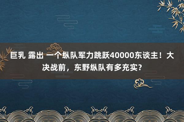 巨乳 露出 一个纵队军力跳跃40000东谈主！大决战前，东野纵队有多充实？