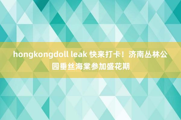 hongkongdoll leak 快来打卡！济南丛林公园垂丝海棠参加盛花期