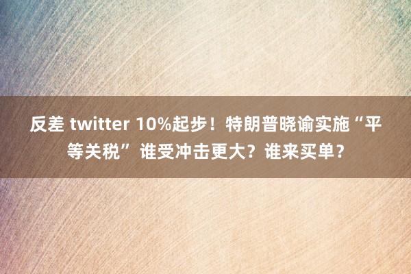反差 twitter 10%起步！特朗普晓谕实施“平等关税” 谁受冲击更大？谁来买单？